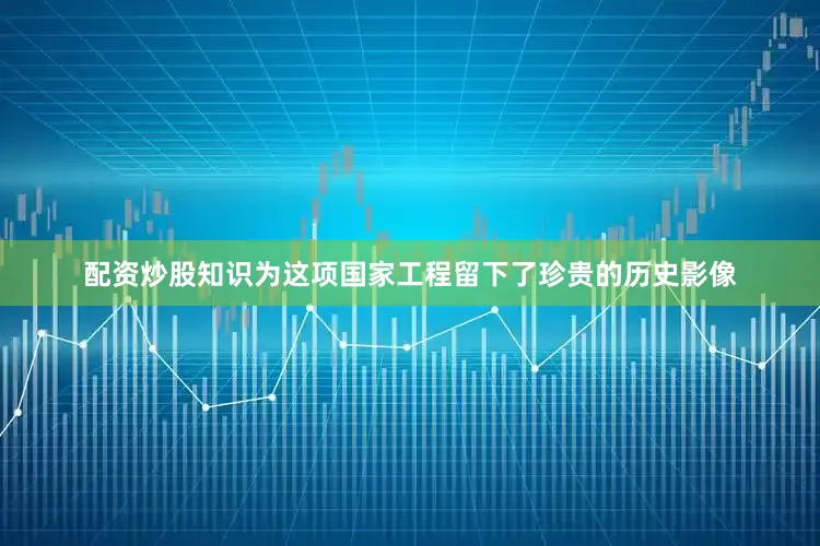 配资炒股知识为这项国家工程留下了珍贵的历史影像