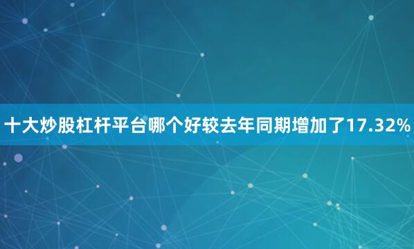 十大炒股杠杆平台哪个好较去年同期增加了17.32%