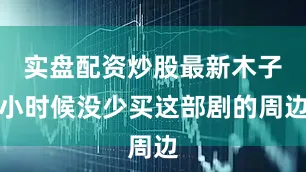 实盘配资炒股最新木子小时候没少买这部剧的周边