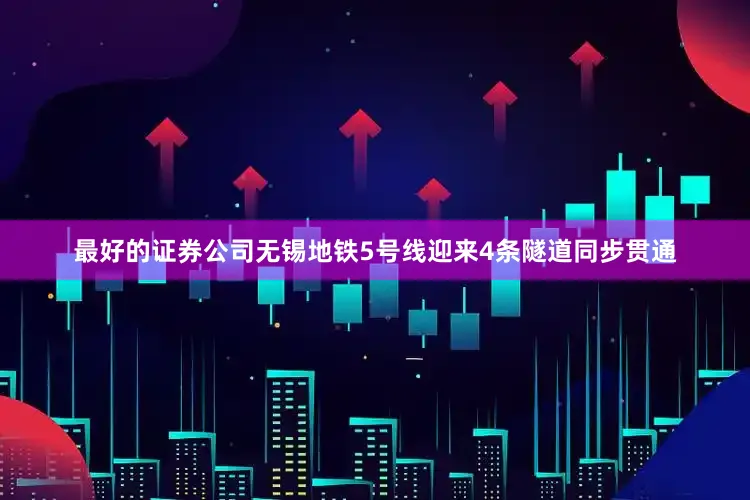 最好的证券公司无锡地铁5号线迎来4条隧道同步贯通