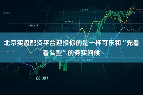北京实盘配资平台迎接你的是一杯可乐和“先看看头型”的务实问候